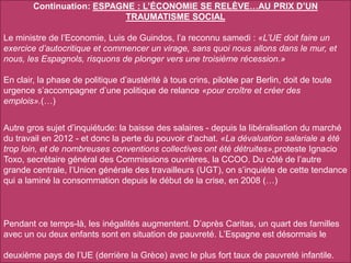 Continuation: ESPAGNE : L’ÉCONOMIE SE RELÈVE…AU PRIX D’UN
TRAUMATISME SOCIAL
Le ministre de l’Economie, Luis de Guindos, l’a reconnu samedi : «L’UE doit faire un
exercice d’autocritique et commencer un virage, sans quoi nous allons dans le mur, et
nous, les Espagnols, risquons de plonger vers une troisième récession.»
En clair, la phase de politique d’austérité à tous crins, pilotée par Berlin, doit de toute
urgence s’accompagner d’une politique de relance «pour croître et créer des
emplois».(…)
Autre gros sujet d’inquiétude: la baisse des salaires - depuis la libéralisation du marché
du travail en 2012 - et donc la perte du pouvoir d’achat. «La dévaluation salariale a été
trop loin, et de nombreuses conventions collectives ont été détruites»,proteste Ignacio
Toxo, secrétaire général des Commissions ouvrières, la CCOO. Du côté de l’autre
grande centrale, l’Union générale des travailleurs (UGT), on s’inquiète de cette tendance
qui a laminé la consommation depuis le début de la crise, en 2008 (…)
Pendant ce temps-là, les inégalités augmentent. D’après Caritas, un quart des familles
avec un ou deux enfants sont en situation de pauvreté. L’Espagne est désormais le
deuxième pays de l’UE (derrière la Grèce) avec le plus fort taux de pauvreté infantile.
 