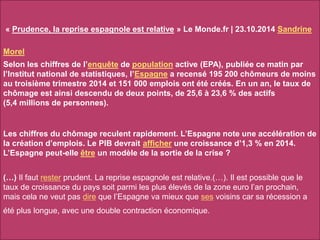 « Prudence, la reprise espagnole est relative » Le Monde.fr | 23.10.2014 Sandrine
Morel
Selon les chiffres de l’enquête de population active (EPA), publiée ce matin par
l’Institut national de statistiques, l’Espagne a recensé 195 200 chômeurs de moins
au troisième trimestre 2014 et 151 000 emplois ont été créés. En un an, le taux de
chômage est ainsi descendu de deux points, de 25,6 à 23,6 % des actifs
(5,4 millions de personnes).
Les chiffres du chômage reculent rapidement. L’Espagne note une accélération de
la création d’emplois. Le PIB devrait afficher une croissance d’1,3 % en 2014.
L’Espagne peut-elle être un modèle de la sortie de la crise ?
(…) Il faut rester prudent. La reprise espagnole est relative.(…). Il est possible que le
taux de croissance du pays soit parmi les plus élevés de la zone euro l’an prochain,
mais cela ne veut pas dire que l’Espagne va mieux que ses voisins car sa récession a
été plus longue, avec une double contraction économique.
 