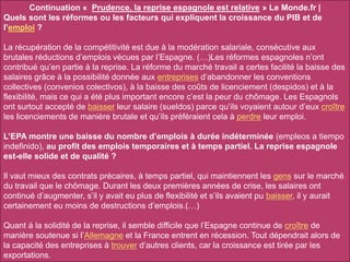 Continuation « Prudence, la reprise espagnole est relative » Le Monde.fr |
Quels sont les réformes ou les facteurs qui expliquent la croissance du PIB et de
l’emploi ?
La récupération de la compétitivité est due à la modération salariale, consécutive aux
brutales réductions d’emplois vécues par l’Espagne. (…)Les réformes espagnoles n’ont
contribué qu’en partie à la reprise. La réforme du marché travail a certes facilité la baisse des
salaires grâce à la possibilité donnée aux entreprises d’abandonner les conventions
collectives (convenios colectivos), à la baisse des coûts de licenciement (despidos) et à la
flexibilité, mais ce qui a été plus important encore c’est la peur du chômage. Les Espagnols
ont surtout accepté de baisser leur salaire (sueldos) parce qu’ils voyaient autour d’eux croître
les licenciements de manière brutale et qu’ils préféraient cela à perdre leur emploi.
L’EPA montre une baisse du nombre d’emplois à durée indéterminée (empleos a tiempo
indefinido), au profit des emplois temporaires et à temps partiel. La reprise espagnole
est-elle solide et de qualité ?
Il vaut mieux des contrats précaires, à temps partiel, qui maintiennent les gens sur le marché
du travail que le chômage. Durant les deux premières années de crise, les salaires ont
continué d’augmenter, s’il y avait eu plus de flexibilité et s’ils avaient pu baisser, il y aurait
certainement eu moins de destructions d’emplois.(…)
Quant à la solidité de la reprise, il semble difficile que l’Espagne continue de croître de
manière soutenue si l’Allemagne et la France entrent en récession. Tout dépendrait alors de
la capacité des entreprises à trouver d’autres clients, car la croissance est tirée par les
exportations.
 