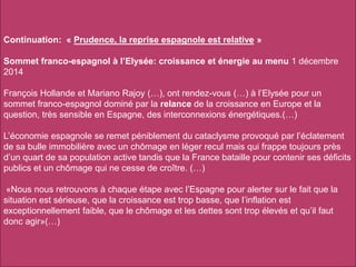 Continuation: « Prudence, la reprise espagnole est relative »
Sommet franco-espagnol à l’Elysée: croissance et énergie au menu 1 décembre
2014
François Hollande et Mariano Rajoy (…), ont rendez-vous (…) à l’Elysée pour un
sommet franco-espagnol dominé par la relance de la croissance en Europe et la
question, très sensible en Espagne, des interconnexions énergétiques.(…)
L’économie espagnole se remet péniblement du cataclysme provoqué par l’éclatement
de sa bulle immobilière avec un chômage en léger recul mais qui frappe toujours près
d’un quart de sa population active tandis que la France bataille pour contenir ses déficits
publics et un chômage qui ne cesse de croître. (…)
«Nous nous retrouvons à chaque étape avec l’Espagne pour alerter sur le fait que la
situation est sérieuse, que la croissance est trop basse, que l’inflation est
exceptionnellement faible, que le chômage et les dettes sont trop élevés et qu’il faut
donc agir»(…)
 