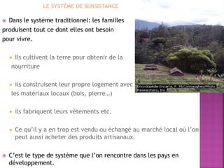  Dans le système traditionnel: les familles
produisent tout ce dont elles ont besoin
pour vivre.
 Ils cultivent la terre pour obtenir de la
nourriture
 ils construisent leur propre logement avec
les matériaux locaux (bois, pierre…)
 ils fabriquent leurs vêtements etc.
 Ce qu’il y a en trop est vendu ou échangé au marché local où l’on
peut aussi acheter des produits artisanaux.
 C’est le type de système que l’on rencontre dans les pays en
développement.
 