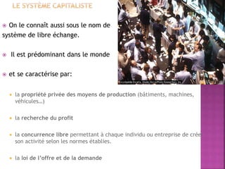  On le connaît aussi sous le nom de
système de libre échange.
 Il est prédominant dans le monde
 et se caractérise par:
 la propriété privée des moyens de production (bâtiments, machines,
véhicules…)
 la recherche du profit
 la concurrence libre permettant à chaque individu ou entreprise de créer
son activité selon les normes établies.
 la loi de l’offre et de la demande
 