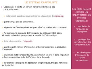  Cependant, il existe un certain nombre de limites à ces
caractéristiques:
 notamment quand une seule entreprise a la position de monopole:
 quand il n’y a plus de concurrence.
 lui permet de fixer les prix et les quantités d’un produit selon sa volonté.
 Par exemple, le monopole de l’entreprise du milliardaire Bill Gates,
Microsoft, qui détient presque tout le marché de l’informatique.
 De la même manière, l’oligopole:
 quand un petit nombre d’entreprises ont entre leurs mains la production
d’un produit.
 peuvent se mettre d’accord sur la production et les prix et donc empêchent
le fonctionnement de la loi de l’offre et de la demande.
 par exemple l’oligopole des opérateurs téléphoniques, très peu nombreux
sur le marché.
Les États doivent
corriger les
imperfections du
système
capitaliste:
• empêcher la
formation de
monopoles
• protéger les
travailleurs et les
consommateurs
• et développer
l’économie de
façon
harmonieuse.
 