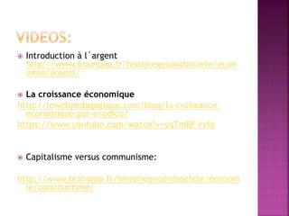  Introduction à l´argent
http://www.brainpop.fr/histoiregeoandsociete/econ
omie/argent/
 La croissance économique
http://lewebpedagogique.com/blog/la-croissance-
economique-par-ecodico/
https://www.youtube.com/watch?v=yqTmBF-ryfg
 Capitalisme versus communisme:
http://www.brainpop.fr/histoiregeoandsociete/econom
ie/communisme/
 