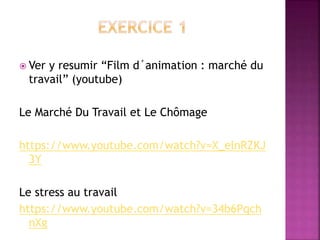  Ver y resumir “Film d´animation : marché du
travail” (youtube)
Le Marché Du Travail et Le Chômage
https://www.youtube.com/watch?v=X_elnRZKJ
3Y
Le stress au travail
https://www.youtube.com/watch?v=34b6Pqch
nXg
 