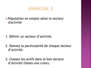  Population en emploi selon le secteur
d'activité
1. Définir un secteur d’activité.
2. Donnez la particularité de chaque secteur
d’activité.
3. Classez les actifs dans le bon secteur
d’activité (faites une croix).
 