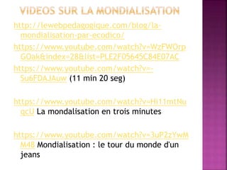 http://lewebpedagogique.com/blog/la-
mondialisation-par-ecodico/
https://www.youtube.com/watch?v=WzFWOrp
GOak&index=28&list=PLE2F05645C84E07AC
https://www.youtube.com/watch?v=-
Su6FDAJAuw (11 min 20 seg)
https://www.youtube.com/watch?v=Hi11mtNu
qcU La mondalisation en trois minutes
https://www.youtube.com/watch?v=3uP2zYwM
M48 Mondialisation : le tour du monde d'un
jeans
 