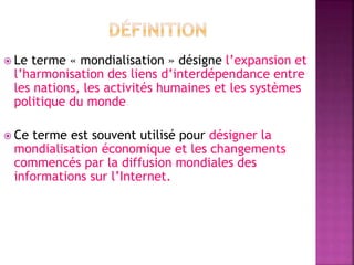  Le terme « mondialisation » désigne l’expansion et
l’harmonisation des liens d’interdépendance entre
les nations, les activités humaines et les systèmes
politique du monde.
 Ce terme est souvent utilisé pour désigner la
mondialisation économique et les changements
commencés par la diffusion mondiales des
informations sur l’Internet.
 