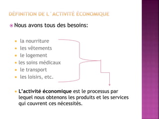  Nous avons tous des besoins:
 la nourriture
 les vêtements
 le logement
 les soins médicaux
 le transport
 les loisirs, etc.
 L’activité économique est le processus par
lequel nous obtenons les produits et les services
qui couvrent ces nécessités.
 