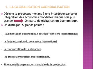  Désigne le processus menant à une interdépendance et
intégration des économies mondiales chaque fois plus
grande On parle de globalisation économique.
 On distingue 5 grands points :
- l’augmentation exponentielle des flux financiers internationaux
- la forte expansion du commerce international
- la concentration des entreprises.
- les grandes entreprises multinationales.
- Une nouvelle organisation mondiale de la production.
 