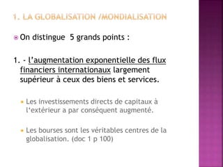  On distingue 5 grands points :
1. - l’augmentation exponentielle des flux
financiers internationaux largement
supérieur à ceux des biens et services.
 Les investissements directs de capitaux à
l‘extérieur a par conséquent augmenté.
 Les bourses sont les véritables centres de la
globalisation. (doc 1 p 100)
 