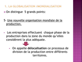  On distingue 5 grands points:
5- Une nouvelle organisation mondiale de la
production.
 Les entreprises effectuent chaque phase de la
production dans la zone du monde qu’elles
considèrent la plus adéquate.
 On appelle délocalisation ce processus de
division de la production entre différents
territoires.
 
