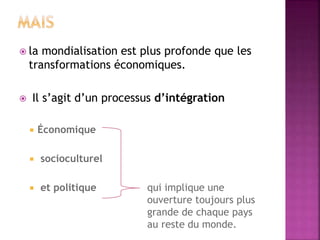  la mondialisation est plus profonde que les
transformations économiques.
 Il s’agit d’un processus d’intégration
 Économique
 socioculturel
 et politique qui implique une
ouverture toujours plus
grande de chaque pays
au reste du monde.
 