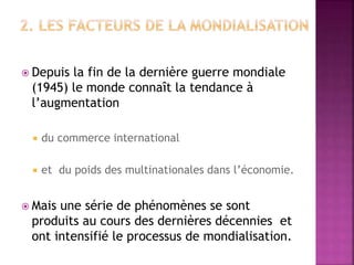  Depuis la fin de la dernière guerre mondiale
(1945) le monde connaît la tendance à
l’augmentation
 du commerce international
 et du poids des multinationales dans l’économie.
 Mais une série de phénomènes se sont
produits au cours des dernières décennies et
ont intensifié le processus de mondialisation.
 