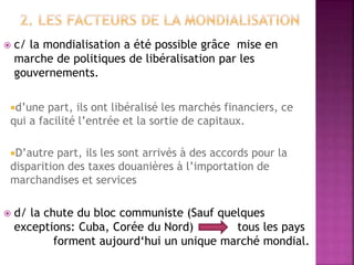  c/ la mondialisation a été possible grâce mise en
marche de politiques de libéralisation par les
gouvernements.
d’une part, ils ont libéralisé les marchés financiers, ce
qui a facilité l’entrée et la sortie de capitaux.
D’autre part, ils les sont arrivés à des accords pour la
disparition des taxes douanières à l’importation de
marchandises et services
 d/ la chute du bloc communiste (Sauf quelques
exceptions: Cuba, Corée du Nord) tous les pays
forment aujourd‘hui un unique marché mondial.
 