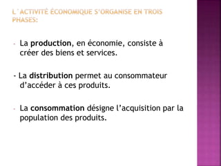 - La production, en économie, consiste à
créer des biens et services.
- La distribution permet au consommateur
d’accéder à ces produits.
- La consommation désigne l’acquisition par la
population des produits.
 