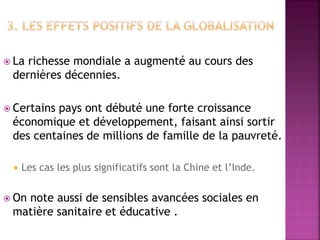  La richesse mondiale a augmenté au cours des
dernières décennies.
 Certains pays ont débuté une forte croissance
économique et développement, faisant ainsi sortir
des centaines de millions de famille de la pauvreté.
 Les cas les plus significatifs sont la Chine et l’Inde.
 On note aussi de sensibles avancées sociales en
matière sanitaire et éducative .
 
