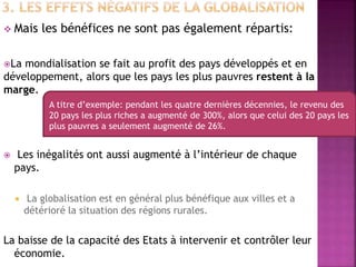  Mais les bénéfices ne sont pas également répartis:
La mondialisation se fait au profit des pays développés et en
développement, alors que les pays les plus pauvres restent à la
marge.
 Les inégalités ont aussi augmenté à l’intérieur de chaque
pays.
 La globalisation est en général plus bénéfique aux villes et a
détérioré la situation des régions rurales.
La baisse de la capacité des Etats à intervenir et contrôler leur
économie.
A titre d’exemple: pendant les quatre dernières décennies, le revenu des
20 pays les plus riches a augmenté de 300%, alors que celui des 20 pays les
plus pauvres a seulement augmenté de 26%.
 