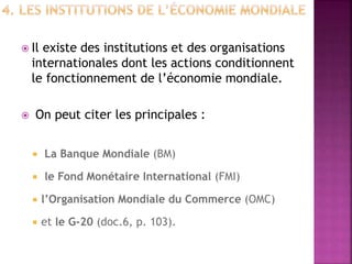  Il existe des institutions et des organisations
internationales dont les actions conditionnent
le fonctionnement de l’économie mondiale.
 On peut citer les principales :
 La Banque Mondiale (BM)
 le Fond Monétaire International (FMI)
 l’Organisation Mondiale du Commerce (OMC)
 et le G-20 (doc.6, p. 103).
 