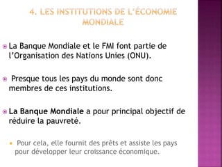  La Banque Mondiale et le FMI font partie de
l’Organisation des Nations Unies (ONU).
 Presque tous les pays du monde sont donc
membres de ces institutions.
 La Banque Mondiale a pour principal objectif de
réduire la pauvreté.
 Pour cela, elle fournit des prêts et assiste les pays
pour développer leur croissance économique.
 