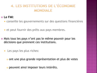  Le FMI:
 conseille les gouvernements sur des questions financières
 et peut fournir des prêts aux pays membres.
 Mais tous les pays n’ont pas le même pouvoir pour les
décisions que prennent ces institutions.
 Les pays les plus riches:
 ont une plus grande représentation et plus de votes
 peuvent ainsi imposer leurs intérêts.
 