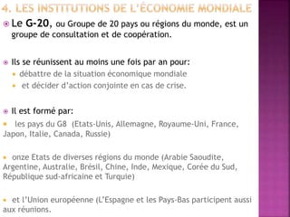  Le G-20, ou Groupe de 20 pays ou régions du monde, est un
groupe de consultation et de coopération.
 Ils se réunissent au moins une fois par an pour:
 débattre de la situation économique mondiale
 et décider d’action conjointe en cas de crise.
 Il est formé par:
 les pays du G8 (Etats-Unis, Allemagne, Royaume-Uni, France,
Japon, Italie, Canada, Russie)
 onze Etats de diverses régions du monde (Arabie Saoudite,
Argentine, Australie, Brésil, Chine, Inde, Mexique, Corée du Sud,
République sud-africaine et Turquie)
 et l’Union européenne (L’Espagne et les Pays-Bas participent aussi
aux réunions.
 