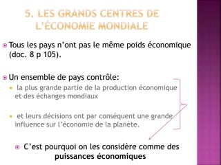  Tous les pays n’ont pas le même poids économique
(doc. 8 p 105).
 Un ensemble de pays contrôle:
 la plus grande partie de la production économique
et des échanges mondiaux
 et leurs décisions ont par conséquent une grande
influence sur l’économie de la planète.
 C’est pourquoi on les considère comme des
puissances économiques
 