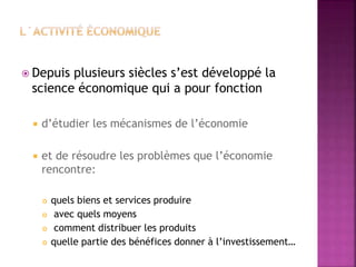  Depuis plusieurs siècles s’est développé la
science économique qui a pour fonction
 d’étudier les mécanismes de l’économie
 et de résoudre les problèmes que l’économie
rencontre:
 quels biens et services produire
 avec quels moyens
 comment distribuer les produits
 quelle partie des bénéfices donner à l’investissement…
 