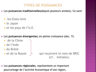  Les puissances traditionnelles(depuis plusieurs années). Ce sont:
 les Etats-Unis
 le Japon
 et les pays de l’U.E.
 Les puissances émergentes; en pleine croissance (doc. 7):
 de la Chine
 de l’Inde
 du Brésil
 et de la Russie qui reçoivent le nom de BRIC
(cf. initiales).
 Les puissances régionales, représentent un important
pourcentage de l’activité économique d’une région.
 