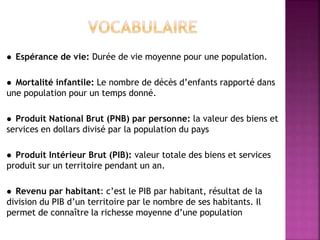  Espérance de vie: Durée de vie moyenne pour une population.
 Mortalité infantile: Le nombre de décès d’enfants rapporté dans
une population pour un temps donné.
 Produit National Brut (PNB) par personne: la valeur des biens et
services en dollars divisé par la population du pays
 Produit Intérieur Brut (PIB): valeur totale des biens et services
produit sur un territoire pendant un an.
 Revenu par habitant: c’est le PIB par habitant, résultat de la
division du PIB d’un territoire par le nombre de ses habitants. Il
permet de connaître la richesse moyenne d’une population
 