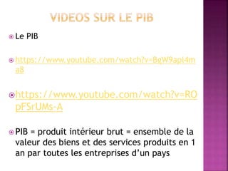  Le PIB
 https://www.youtube.com/watch?v=BgW9apl4m
a8
https://www.youtube.com/watch?v=RO
pFSrUMs-A
 PIB = produit intérieur brut = ensemble de la
valeur des biens et des services produits en 1
an par toutes les entreprises d’un pays
 