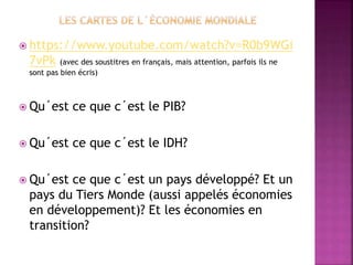  https://www.youtube.com/watch?v=R0b9WGi
7vPk (avec des soustitres en français, mais attention, parfois ils ne
sont pas bien écris)
 Qu´est ce que c´est le PIB?
 Qu´est ce que c´est le IDH?
 Qu´est ce que c´est un pays développé? Et un
pays du Tiers Monde (aussi appelés économies
en développement)? Et les économies en
transition?
 