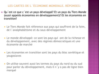  Qu´est ce que c´est un pays développé? Et un pays du Tiers Monde
(aussi appelés économies en développement)? Et les économies en
transition?
 Le Tiers Monde fait réference aux pays qui souffrent de la faim,
de l´analphabétisme et du sous-développement
 Le monde développé: ce sont les pays qui ont de la richesse et
du développement, avec des régimes démocratiques et une
économie de marché
 Les économies en transition sont les pays du bloc soviétique et
yougoslaves
 On utilise souvent aussi les termes du pays du nord ou du sud
pour parler du développement, mais il n´y a pas de ligne bien
marqué
 
