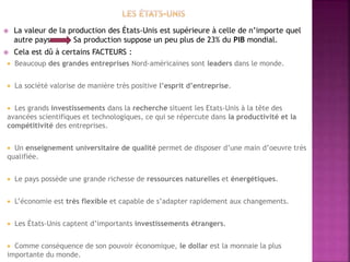  La valeur de la production des États-Unis est supérieure à celle de n’importe quel
autre pays Sa production suppose un peu plus de 23% du PIB mondial.
 Cela est dû à certains FACTEURS :
 Beaucoup des grandes entreprises Nord-américaines sont leaders dans le monde.
 La société valorise de manière très positive l’esprit d’entreprise.
 Les grands investissements dans la recherche situent les Etats-Unis à la tête des
avancées scientifiques et technologiques, ce qui se répercute dans la productivité et la
compétitivité des entreprises.
 Un enseignement universitaire de qualité permet de disposer d’une main d’oeuvre très
qualifiée.
 Le pays possède une grande richesse de ressources naturelles et énergétiques.
 L’économie est très flexible et capable de s’adapter rapidement aux changements.
 Les États-Unis captent d’importants investissements étrangers.
 Comme conséquence de son pouvoir économique, le dollar est la monnaie la plus
importante du monde.
 