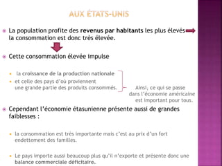  La population profite des revenus par habitants les plus élevés
la consommation est donc très élevée.
 Cette consommation élevée impulse
 la croissance de la production nationale
 et celle des pays d’où proviennent
une grande partie des produits consommés. Ainsi, ce qui se passe
dans l’économie américaine
est important pour tous.
 Cependant l’économie étasunienne présente aussi de grandes
faiblesses :
 la consommation est très importante mais c’est au prix d’un fort
endettement des familles.
 Le pays importe aussi beaucoup plus qu’il n’exporte et présente donc une
balance commerciale déficitaire.
 