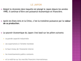  Malgré la récession dans laquelle est plongé le Japon depuis les années
1990, il continue d’être une puissance économique et financière.
 Après les Etats-Unis et la Chine, c’est la troisième puissance par la valeur
de sa production.
 Le pouvoir économique du Japon s’est basé sur les piliers suivants:
 sa grande capacité industrielle
 ses exportations à l’échelle mondiale
 le haut niveau de l’économie interne
 les investissements publics constants
 et la maîtrise sur les marchés financiers internationaux.
 