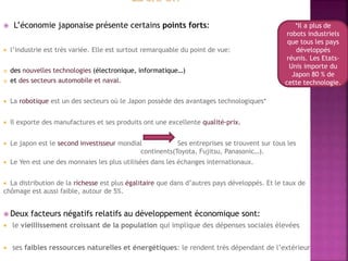  L’économie japonaise présente certains points forts:
 l’industrie est très variée. Elle est surtout remarquable du point de vue:
 des nouvelles technologies (électronique, informatique…)
 et des secteurs automobile et naval.
 La robotique est un des secteurs où le Japon possède des avantages technologiques*
 Il exporte des manufactures et ses produits ont une excellente qualité-prix.
 Le japon est le second investisseur mondial Ses entreprises se trouvent sur tous les
continents(Toyota, Fujitsu, Panasonic…).
 Le Yen est une des monnaies les plus utilisées dans les échanges internationaux.
 La distribution de la richesse est plus égalitaire que dans d’autres pays développés. Et le taux de
chômage est aussi faible, autour de 5%.
 Deux facteurs négatifs relatifs au développement économique sont:
 le vieillissement croissant de la population qui implique des dépenses sociales élevées
 ses faibles ressources naturelles et énergétiques: le rendent très dépendant de l’extérieur
*Il a plus de
robots industriels
que tous les pays
développés
réunis. Les Etats-
Unis importe du
Japon 80 % de
cette technologie.
 