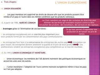  Trois étapes:
1. UNION DOUANIÈRE
 Les pays membres ont supprimé les droits de douane afin que les produits puissent être
vendus d’un pays à l’autre dans les mêmes conditions que les produits nationaux.
2. A partir de 1985, MARCHÉ COMMUN
 Avantages grâce à l’élimination de ces barrières:
 les entreprises européennes ont un marché plus important pour
leurs produits formé par les consommateurs des pays communautaires
 les entreprises font face à la concurrence des entreprises des autres pays stimulation car
pour réussir, les entreprises doivent améliorer la qualité et le prix de leurs produits Ces
améliorations rendent les entreprises européennes plus compétitives sur le marché mondiale.
3. En 1993 L’UNION ECONOMIQUE ET MONÉTAIRE.
 Union économique: les membres de l’UE doivent maintenir des politiques économiques en
accord les unes avec les autres.
 l’union monétaire: l’adoption de l’euro comme monnaie européenne même si tous les pays
ne l’ont pas adoptée.
Les Etats membres ont négocié des centaines de directives pour
éliminer les barrières qui existaient toujours contre la libre
circulation des produits, des travailleurs, des services et des capitaux.
Ce qui leur permet d’augmenter leur
production et de baisser les prix de
ventes
 
