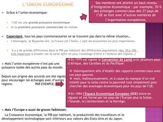  Grâce à l’union économique:
 l’UE est une grande puissance économique
 et la première puissance commerciale du monde.
 Cependant, tous les pays communautaires ne se trouvent pas dans la même situation…
 l’Allemagne, le Royaume-Uni, la France (et l’Italie…) sont les économies les plus importantes.
 Il y a de grande différences dans le PIB par habitant des différentes populations (doc 10 p 106 :
très important à étudier car la carte offre en plus l’avantage d’être à l’échelle des régions…)
 Mais l’union européenne n’est pas une
puissance isolée des autres pays du monde.
Depuis son origine des accords ont été signés
pour encourager les échanges avec d’autres
régions. PAR EXEMPLE:
 Mais l’Europe a aussi de graves faiblesses:
La Croissance économique, le PIB par habitant, la productivité des travailleurs et le
développement technologique sont inférieurs aux valeurs des Etats-Unis et du Japon.
Ses membres ont atteint un haut niveau
d’intégration économique : par exemple, 70 %
des échanges commerciaux des 27 pays de
l’UE se font avec d’autres membres de
l’organisation européenne.
En 1975 est signée la Convention de Lomé avec plusieurs pays
d’Afrique, des Caraïbes et du Pacifique:
 théoriquement afin d’établir des rapports commerciaux avec
ces pays pauvres
 mais, malheureusement, et à cause du manque d’un vrai
intérêt pour la lutte contre la pauvreté tout simplement pour
chercher des avantages économiques pour les pays de l’UE.
En 1994 l’Espace Economique Européen (EEE) entre en
vigueur et est formé par les pays de l’Europe plus la Suisse,
l’Islande, le Liechtenstein et la Norvège.
 