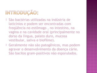  São bactérias utilizadas na indústria de
laticínios e podem ser encontradas com
freqüência no estômago , no intestino, na
vagina e na cavidade oral (principalmente no
dorso da língua, palato duro, mucosa
vestibular, saliva e biofilme).
 Geralmente não são patogênicos, mas podem
agravar o desenvolvimento da doença cárie.
São bacilos gram-positivos não esporulados.
 