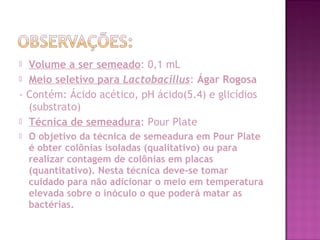  Volume a ser semeado: 0,1 mL
 Meio seletivo para Lactobacillus: Ágar Rogosa
- Contém: Ácido acético, pH ácido(5.4) e glicídios
(substrato)
 Técnica de semeadura: Pour Plate
 O objetivo da técnica de semeadura em Pour Plate
é obter colônias isoladas (qualitativo) ou para
realizar contagem de colônias em placas
(quantitativo). Nesta técnica deve-se tomar
cuidado para não adicionar o meio em temperatura
elevada sobre o inóculo o que poderá matar as
bactérias.
 