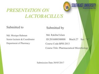 PRESENTATION ON
LACTOBACILLUS
Submitted to
Md. Mosiqur Rahman
Senior lecturer & Coordinator
Department of Pharmacy
Submission Date:30/05/2017
Submitted by
Md. Rakibul Islam
ID.2016000300008 Btach:27 Sec: “A”
Course Code:BPH-2013
Course Title: Pharmaceutical Microbiology
 