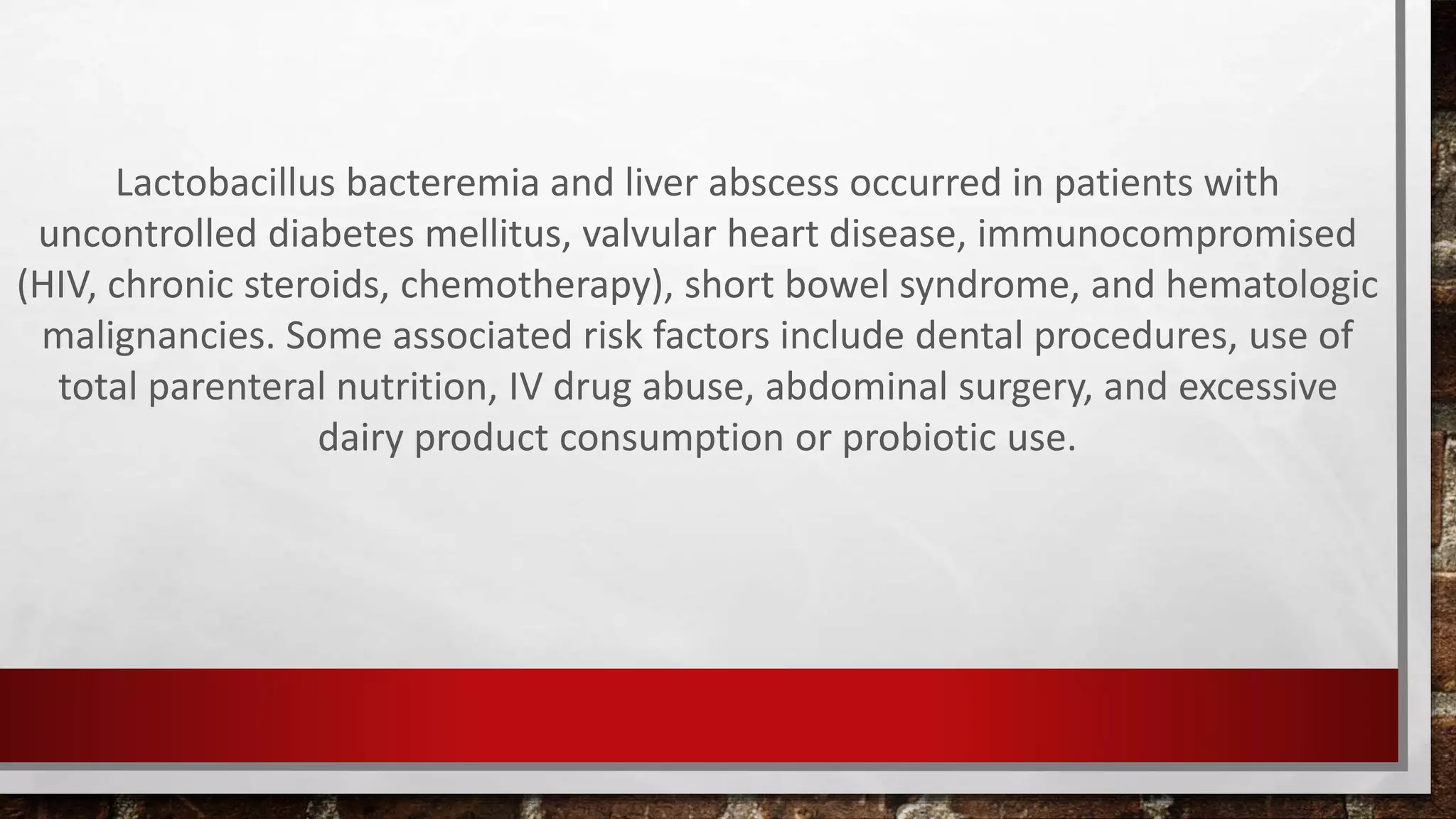 Lactobacillus bacteremia and liver abscess occurred in patients with
uncontrolled diabetes mellitus, valvular heart disease, immunocompromised
(HIV, chronic steroids, chemotherapy), short bowel syndrome, and hematologic
malignancies. Some associated risk factors include dental procedures, use of
total parenteral nutrition, IV drug abuse, abdominal surgery, and excessive
dairy product consumption or probiotic use.
 