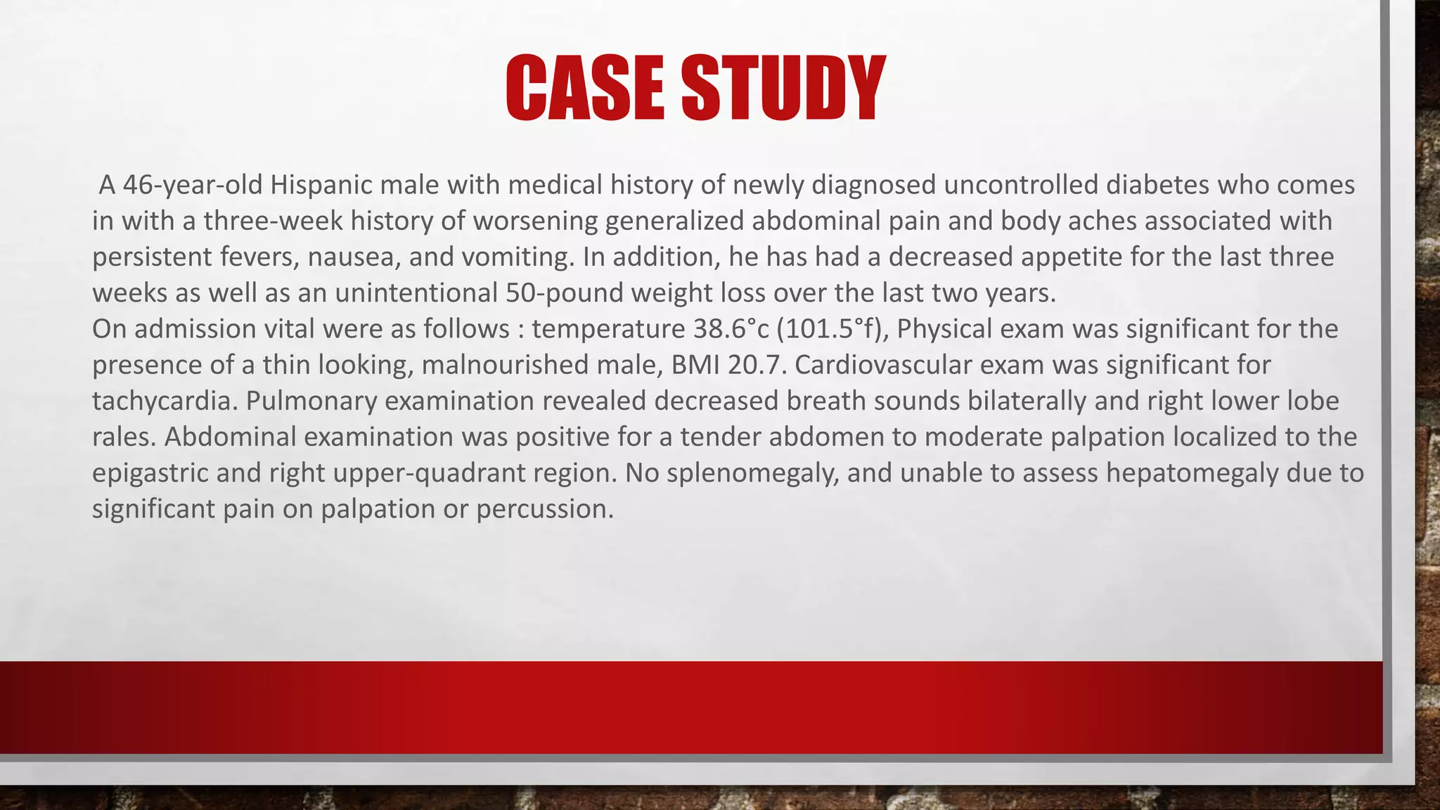 CASE STUDY
A 46-year-old Hispanic male with medical history of newly diagnosed uncontrolled diabetes who comes
in with a three-week history of worsening generalized abdominal pain and body aches associated with
persistent fevers, nausea, and vomiting. In addition, he has had a decreased appetite for the last three
weeks as well as an unintentional 50-pound weight loss over the last two years.
On admission vital were as follows : temperature 38.6°c (101.5°f), Physical exam was significant for the
presence of a thin looking, malnourished male, BMI 20.7. Cardiovascular exam was significant for
tachycardia. Pulmonary examination revealed decreased breath sounds bilaterally and right lower lobe
rales. Abdominal examination was positive for a tender abdomen to moderate palpation localized to the
epigastric and right upper-quadrant region. No splenomegaly, and unable to assess hepatomegaly due to
significant pain on palpation or percussion.
 