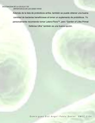DESCRIPCION DE LA CELULA Y SU
IMPORTANCIA EN LOS SERES VIVOS
D o m i n g u e z D e l A n g e l P a b l o D a n i e l E M E C 2 1 0 4
Además de la lista de probioticos arriba, también se puede obtener una buena
cantidad de bacterias beneficiosas al tomar un suplemento de probióticos. Yo
personalmente recomiendo tomar Latero-Flora™, pero “Garden of Lifes Primal
Defense Ultra” también es una buena opción.
 