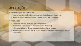 APLICAÇÕES
• Fermentação de alimentos
– Iogurte, queijos, picles, kimchi, chucrute, bacalhau, azeitonas, etc.
– Além de acidificarem, conferem sabor e aroma aos alimentos
• Probiótico
– Resistente aos sais biliares e à acidez gástrica
– -Estimulam a produção de muco intestinal (barreira)
– Inibir o crescimento de agentes patogênicos (bacteriocinas)
– Aumenta a concentração de AG’s de cadeia curta (fonte de energia na mucosa
intestinall)
 