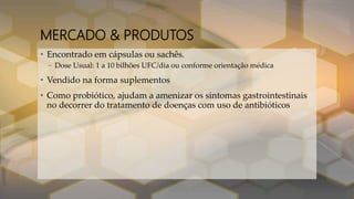 MERCADO & PRODUTOS
• Encontrado em cápsulas ou sachês.
– Dose Usual: 1 a 10 bilhões UFC/dia ou conforme orientação médica
• Vendido na forma suplementos
• Como probiótico, ajudam a amenizar os sintomas gastrointestinais
no decorrer do tratamento de doenças com uso de antibióticos
 