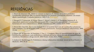 REFERÊNCIAS
• 1. Klarin B, Johansson ML, Molin G, Larsson A, Jeppsson B. Adesão da bactéria probiótica
Lactobacillus plantarum 299v na mucosa intestinal em pacientes gravemente enfermos: um ensaio
aberto randomizado. Cuidados intensivos. 2005; 9 (3): R285-R293.
• 2. Mangell P, P Lennernäs, M Wang, Olsson C, Ahrné S, Molin G, H Thorlacius, Jeppsson B. A
capacidade adesiva de Lactobacillus plantarum 299v é importante para prevenir a translocação
bacteriana em ratos endotoxêmicos. APMIS. Setembro de 2006; 114 (9): 611-8. PMID: 16948813
• 3. Petrof OE, Claud EC, Sun J, et al. Solução livre de bactérias derivada de Lactobacillus plantarum
inibe múltiplas vias NF-KappaB e inibe a função proteassoma. Doenças intestinais inflamatórias. 2009;
15 (10): 1537-1547.
• 4. Flórez AB, M Egervärn, M Danielsen, L Tosi, L. L Lindgren, Mayo B. Suscetibilidade de cepas de
Lactobacillus plantarum a seis antibióticos e definição de novos valores de corte de susceptibilidade-
resistência. Resistência à droga microb. 2006 Winter; 12 (4): 252-6. PMID: 17227210
• 5. Jonkers D, Stockbrügger R. Probióticos e doença inflamatória intestinal. Jornal da Royal Society of
Medicine. 2003; 96 (4): 167-171.
 