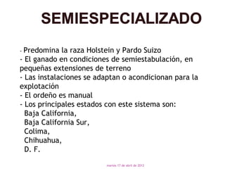 - Predomina  la raza Holstein y Pardo Suizo
- El ganado en condiciones de semiestabulación, en
pequeñas extensiones de terreno
- Las instalaciones se adaptan o acondicionan para la
explotación
- El ordeño es manual
- Los principales estados con este sistema son:
  Baja California,
  Baja California Sur,
  Colima,
  Chihuahua,
  D. F.
                         martes 17 de abril de 2012
 
