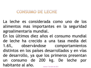 La leche es considerada como uno de los
alimentos mas importantes en la seguridad
agroalimentaria mundial.
En los últimos diez años el consumo mundial
de leche ha crecido a una tasa media del
1.6%,      observándose      comportamientos
distintos en los países desarrollados y en vías
de desarrollo, ya que los primeros presentan
un consumo de 200 kg. De leche por
habitante al año.     martes 17 de abril de 2012
 